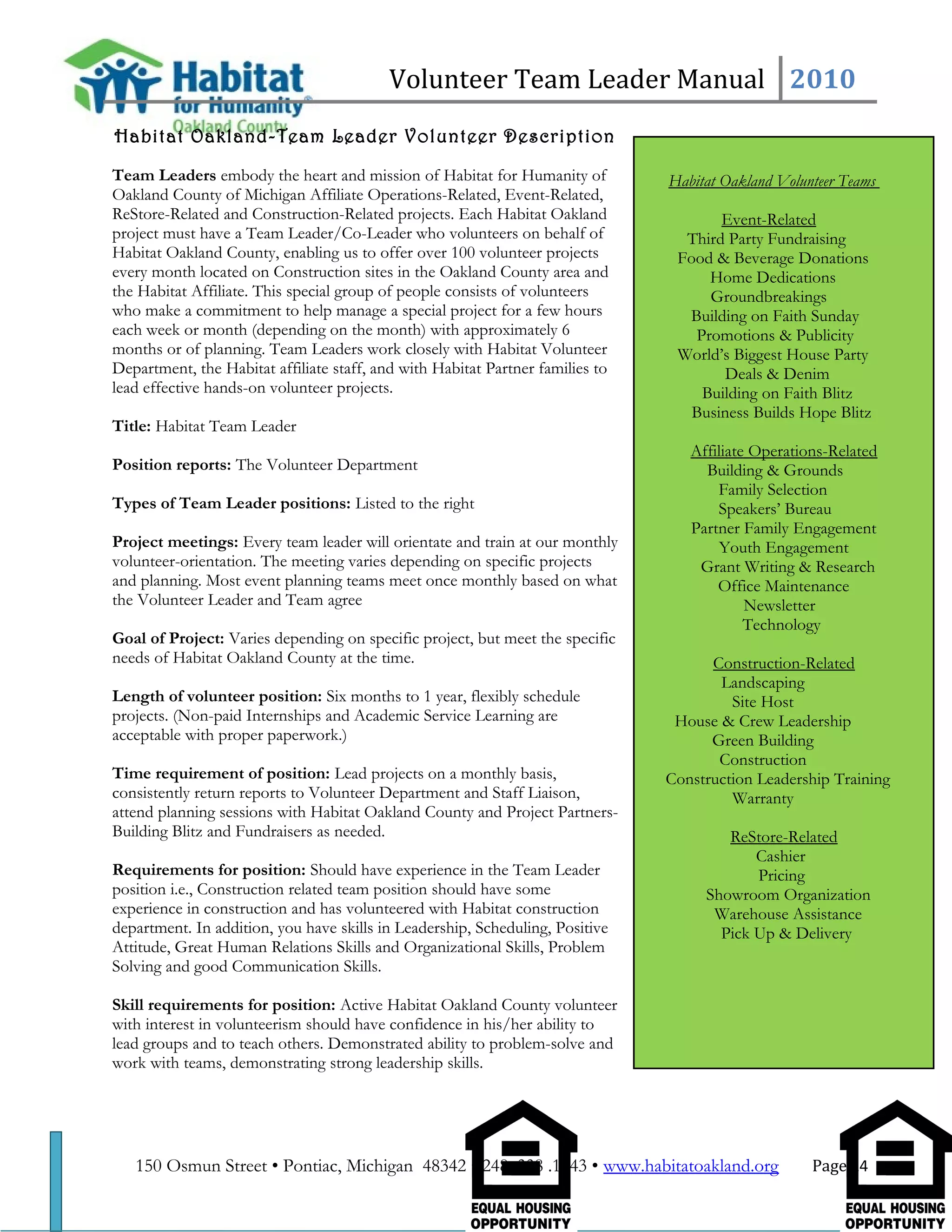 Volunteer Team Leader Manual 2010
Habitat Oakland-Team Leader Volunteer Description
Team Leaders embody the heart and mission of Habitat for Humanity of
Oakland County of Michigan Affiliate Operations-Related, Event-Related,
ReStore-Related and Construction-Related projects. Each Habitat Oakland
project must have a Team Leader/Co-Leader who volunteers on behalf of
Habitat Oakland County, enabling us to offer over 100 volunteer projects
every month located on Construction sites in the Oakland County area and
the Habitat Affiliate. This special group of people consists of volunteers
who make a commitment to help manage a special project for a few hours
each week or month (depending on the month) with approximately 6
months or of planning. Team Leaders work closely with Habitat Volunteer
Department, the Habitat affiliate staff, and with Habitat Partner families to
lead effective hands-on volunteer projects.
Title: Habitat Team Leader
Position reports: The Volunteer Department
Types of Team Leader positions: Listed to the right
Project meetings: Every team leader will orientate and train at our monthly
volunteer-orientation. The meeting varies depending on specific projects
and planning. Most event planning teams meet once monthly based on what
the Volunteer Leader and Team agree
Goal of Project: Varies depending on specific project, but meet the specific
needs of Habitat Oakland County at the time.
Length of volunteer position: Six months to 1 year, flexibly schedule
projects. (Non-paid Internships and Academic Service Learning are
acceptable with proper paperwork.)
Time requirement of position: Lead projects on a monthly basis,
consistently return reports to Volunteer Department and Staff Liaison,
attend planning sessions with Habitat Oakland County and Project Partners-
Building Blitz and Fundraisers as needed.
Requirements for position: Should have experience in the Team Leader
position i.e., Construction related team position should have some
experience in construction and has volunteered with Habitat construction
department. In addition, you have skills in Leadership, Scheduling, Positive
Attitude, Great Human Relations Skills and Organizational Skills, Problem
Solving and good Communication Skills.
Skill requirements for position: Active Habitat Oakland County volunteer
with interest in volunteerism should have confidence in his/her ability to
lead groups and to teach others. Demonstrated ability to problem-solve and
work with teams, demonstrating strong leadership skills.
150 Osmun Street • Pontiac, Michigan 48342 • 248 .338 .1843 • www.habitatoakland.org Page 24
Habitat Oakland Volunteer Teams
Event-Related
Third Party Fundraising
Food & Beverage Donations
Home Dedications
Groundbreakings
Building on Faith Sunday
Promotions & Publicity
World’s Biggest House Party
Deals & Denim
Building on Faith Blitz
Business Builds Hope Blitz
Affiliate Operations-Related
Building & Grounds
Family Selection
Speakers’ Bureau
Partner Family Engagement
Youth Engagement
Grant Writing & Research
Office Maintenance
Newsletter
Technology
Construction-Related
Landscaping
Site Host
House & Crew Leadership
Green Building
Construction
Construction Leadership Training
Warranty
ReStore-Related
Cashier
Pricing
Showroom Organization
Warehouse Assistance
Pick Up & Delivery
 