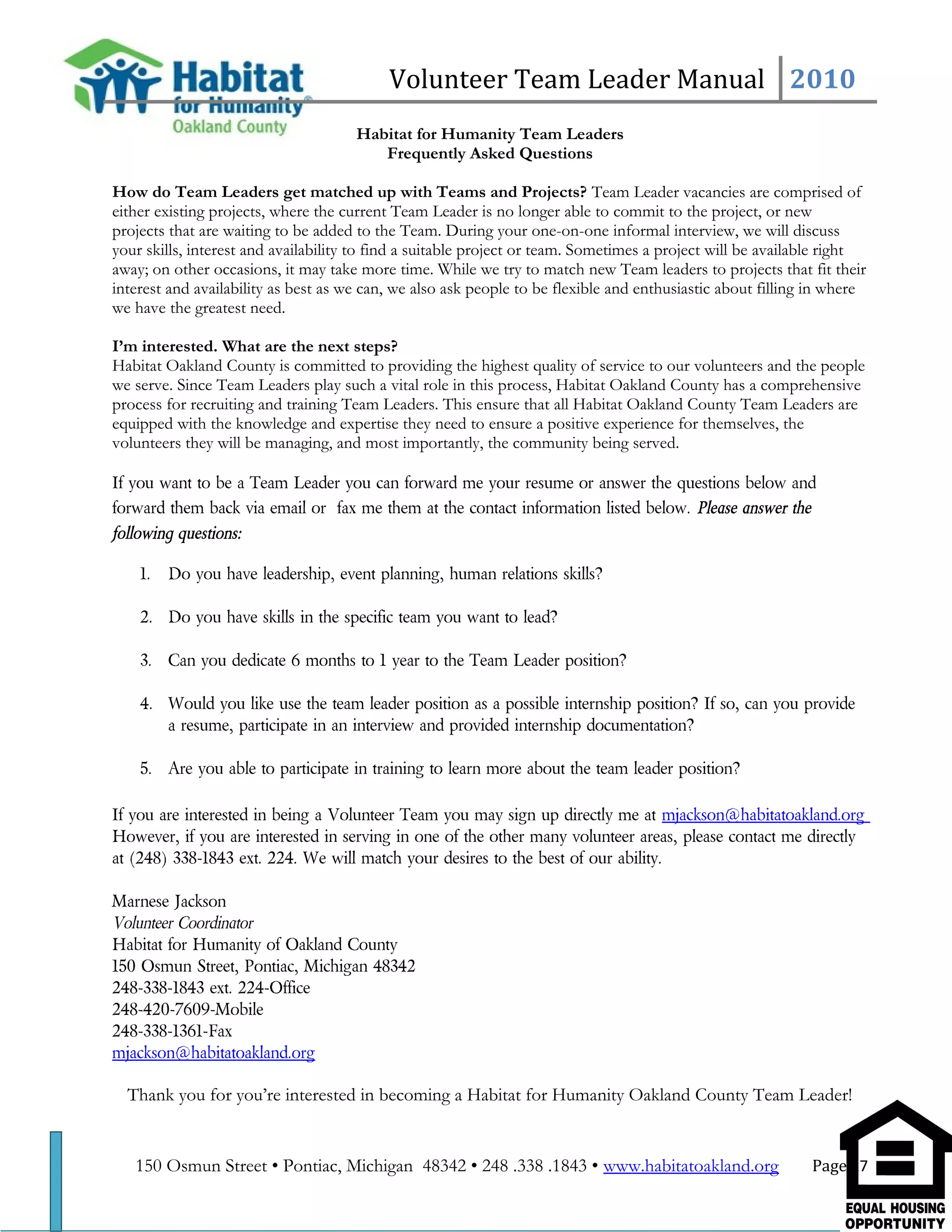 Volunteer Team Leader Manual 2010
Habitat for Humanity Team Leaders
Frequently Asked Questions
How do Team Leaders get matched up with Teams and Projects? Team Leader vacancies are comprised of
either existing projects, where the current Team Leader is no longer able to commit to the project, or new
projects that are waiting to be added to the Team. During your one-on-one informal interview, we will discuss
your skills, interest and availability to find a suitable project or team. Sometimes a project will be available right
away; on other occasions, it may take more time. While we try to match new Team leaders to projects that fit their
interest and availability as best as we can, we also ask people to be flexible and enthusiastic about filling in where
we have the greatest need.
I’m interested. What are the next steps?
Habitat Oakland County is committed to providing the highest quality of service to our volunteers and the people
we serve. Since Team Leaders play such a vital role in this process, Habitat Oakland County has a comprehensive
process for recruiting and training Team Leaders. This ensure that all Habitat Oakland County Team Leaders are
equipped with the knowledge and expertise they need to ensure a positive experience for themselves, the
volunteers they will be managing, and most importantly, the community being served.
If you want to be a Team Leader you can forward me your resume or answer the questions below and
forward them back via email or fax me them at the contact information listed below. Please answer the
following questions:
1. Do you have leadership, event planning, human relations skills?
2. Do you have skills in the specific team you want to lead?
3. Can you dedicate 6 months to 1 year to the Team Leader position?
4. Would you like use the team leader position as a possible internship position? If so, can you provide
a resume, participate in an interview and provided internship documentation?
5. Are you able to participate in training to learn more about the team leader position?
If you are interested in being a Volunteer Team you may sign up directly me at mjackson@habitatoakland.org
However, if you are interested in serving in one of the other many volunteer areas, please contact me directly
at (248) 338-1843 ext. 224. We will match your desires to the best of our ability.
Marnese Jackson
Volunteer Coordinator
Habitat for Humanity of Oakland County
150 Osmun Street, Pontiac, Michigan 48342
248-338-1843 ext. 224-Office
248-420-7609-Mobile
248-338-1361-Fax
mjackson@habitatoakland.org
Thank you for you’re interested in becoming a Habitat for Humanity Oakland County Team Leader!
150 Osmun Street • Pontiac, Michigan 48342 • 248 .338 .1843 • www.habitatoakland.org Page 27
 