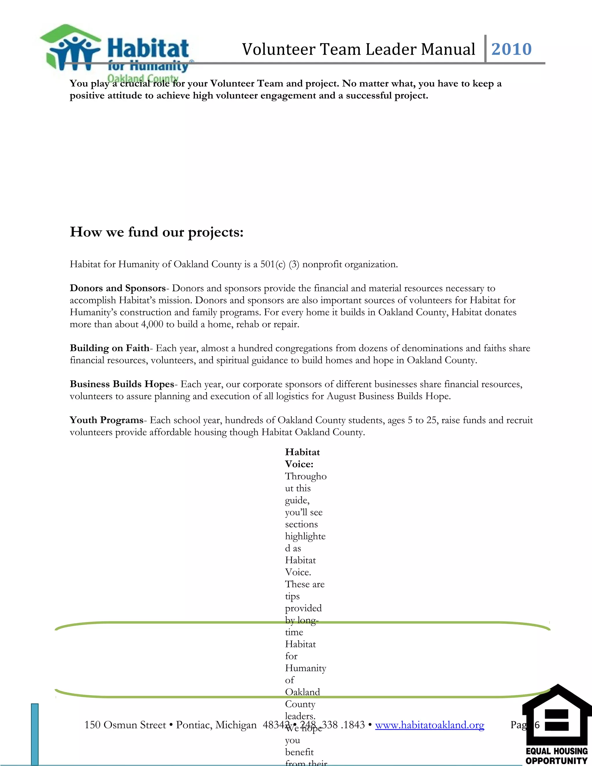 Volunteer Team Leader Manual 2010
You play a crucial role for your Volunteer Team and project. No matter what, you have to keep a
positive attitude to achieve high volunteer engagement and a successful project.
How we fund our projects:
Habitat for Humanity of Oakland County is a 501(c) (3) nonprofit organization.
Donors and Sponsors- Donors and sponsors provide the financial and material resources necessary to
accomplish Habitat’s mission. Donors and sponsors are also important sources of volunteers for Habitat for
Humanity’s construction and family programs. For every home it builds in Oakland County, Habitat donates
more than about 4,000 to build a home, rehab or repair.
Building on Faith- Each year, almost a hundred congregations from dozens of denominations and faiths share
financial resources, volunteers, and spiritual guidance to build homes and hope in Oakland County.
Business Builds Hopes- Each year, our corporate sponsors of different businesses share financial resources,
volunteers to assure planning and execution of all logistics for August Business Builds Hope.
Youth Programs- Each school year, hundreds of Oakland County students, ages 5 to 25, raise funds and recruit
volunteers provide affordable housing though Habitat Oakland County.
150 Osmun Street • Pontiac, Michigan 48342 • 248 .338 .1843 • www.habitatoakland.org Page 6
Habitat
Voice:
Througho
ut this
guide,
you’ll see
sections
highlighte
d as
Habitat
Voice.
These are
tips
provided
by long-
time
Habitat
for
Humanity
of
Oakland
County
leaders.
We hope
you
benefit
 