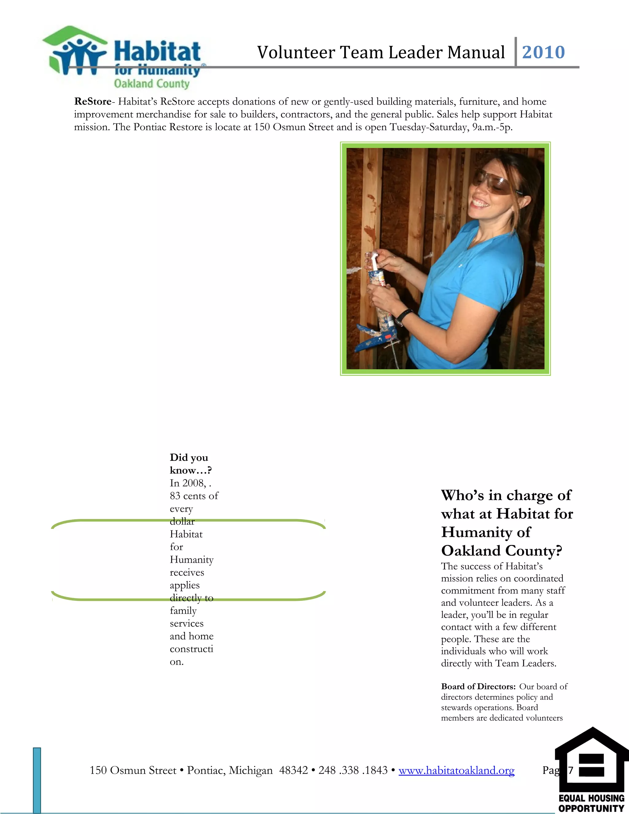 Volunteer Team Leader Manual 2010
ReStore- Habitat’s ReStore accepts donations of new or gently-used building materials, furniture, and home
improvement merchandise for sale to builders, contractors, and the general public. Sales help support Habitat
mission. The Pontiac Restore is locate at 150 Osmun Street and is open Tuesday-Saturday, 9a.m.-5p.
Who’s in charge of
what at Habitat for
Humanity of
Oakland County?
The success of Habitat’s
mission relies on coordinated
commitment from many staff
and volunteer leaders. As a
leader, you’ll be in regular
contact with a few different
people. These are the
individuals who will work
directly with Team Leaders.
Board of Directors: Our board of
directors determines policy and
stewards operations. Board
members are dedicated volunteers
150 Osmun Street • Pontiac, Michigan 48342 • 248 .338 .1843 • www.habitatoakland.org Page 7
Did you
know…?
In 2008, .
83 cents of
every
dollar
Habitat
for
Humanity
receives
applies
directly to
family
services
and home
constructi
on.
 