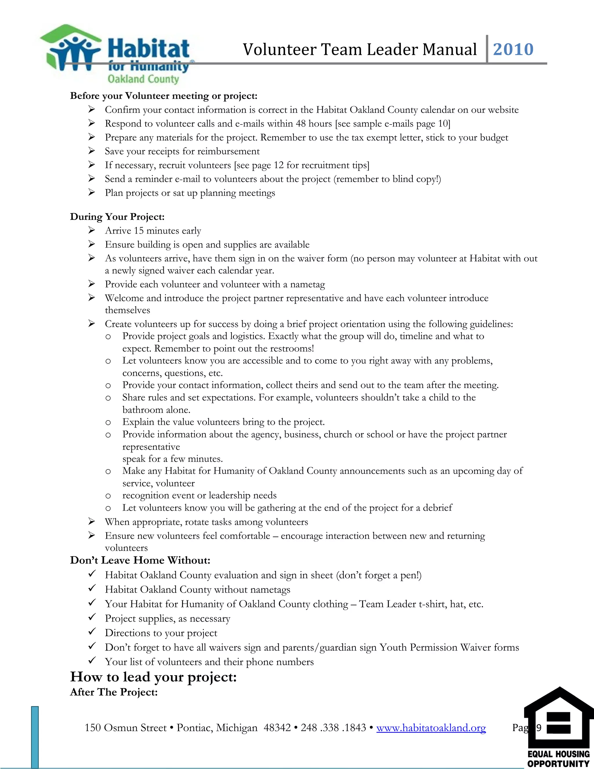 Volunteer Team Leader Manual 2010
Before your Volunteer meeting or project:
 Confirm your contact information is correct in the Habitat Oakland County calendar on our website
 Respond to volunteer calls and e-mails within 48 hours [see sample e-mails page 10]
 Prepare any materials for the project. Remember to use the tax exempt letter, stick to your budget
 Save your receipts for reimbursement
 If necessary, recruit volunteers [see page 12 for recruitment tips]
 Send a reminder e-mail to volunteers about the project (remember to blind copy!)
 Plan projects or sat up planning meetings
During Your Project:
 Arrive 15 minutes early
 Ensure building is open and supplies are available
 As volunteers arrive, have them sign in on the waiver form (no person may volunteer at Habitat with out
a newly signed waiver each calendar year.
 Provide each volunteer and volunteer with a nametag
 Welcome and introduce the project partner representative and have each volunteer introduce
themselves
 Create volunteers up for success by doing a brief project orientation using the following guidelines:
o Provide project goals and logistics. Exactly what the group will do, timeline and what to
expect. Remember to point out the restrooms!
o Let volunteers know you are accessible and to come to you right away with any problems,
concerns, questions, etc.
o Provide your contact information, collect theirs and send out to the team after the meeting.
o Share rules and set expectations. For example, volunteers shouldn’t take a child to the
bathroom alone.
o Explain the value volunteers bring to the project.
o Provide information about the agency, business, church or school or have the project partner
representative
speak for a few minutes.
o Make any Habitat for Humanity of Oakland County announcements such as an upcoming day of
service, volunteer
o recognition event or leadership needs
o Let volunteers know you will be gathering at the end of the project for a debrief
 When appropriate, rotate tasks among volunteers
 Ensure new volunteers feel comfortable – encourage interaction between new and returning
volunteers
Don’t Leave Home Without:
 Habitat Oakland County evaluation and sign in sheet (don’t forget a pen!)
 Habitat Oakland County without nametags
 Your Habitat for Humanity of Oakland County clothing – Team Leader t-shirt, hat, etc.
 Project supplies, as necessary
 Directions to your project
 Don’t forget to have all waivers sign and parents/guardian sign Youth Permission Waiver forms
 Your list of volunteers and their phone numbers
How to lead your project:
After The Project:
150 Osmun Street • Pontiac, Michigan 48342 • 248 .338 .1843 • www.habitatoakland.org Page 9
 