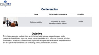 Conferencias
Tema Título de la conferencia Duración
•
Hablar en público Storytelling, el idioma
estratégico de los líderes.
2 horas
Objetivo
Todo líder necesita realizar tres actividades básicas con su gente para poder
mantener la visión en marcha, estas tres actividades son: informar, inspirar e inﬂuir.
Por lo tanto en esta conferencia se explicará la importancia de estos tres elementos
en la caja de herramientas de un líder y cómo ponerlas en práctica.
 