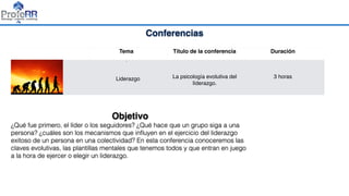 Conferencias
Tema Título de la conferencia Duración
•
Liderazgo La psicología evolutiva del
líderazgo.
3 horas
Objetivo
¿Qué fue primero, el líder o los seguidores? ¿Qué hace que un grupo siga a una
persona? ¿cuáles son los mecanismos que inﬂuyen en el ejercicio del liderazgo
exitoso de un persona en una colectividad? En esta conferencia conoceremos las
claves evolutivas, las plantillas mentales que tenemos todos y que entran en juego
a la hora de ejercer o elegir un liderazgo.
 