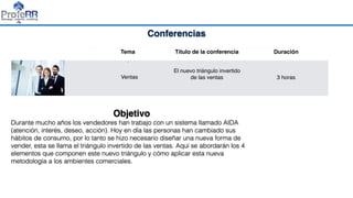 Conferencias
Tema Título de la conferencia Duración
•
Ventas
El nuevo triángulo invertido
de las ventas 3 horas
Objetivo
Durante mucho años los vendedores han trabajo con un sistema llamado AIDA
(atención, interés, deseo, acción). Hoy en día las personas han cambiado sus
hábitos de consumo, por lo tanto se hizo necesario diseñar una nueva forma de
vender, esta se llama el triángulo invertido de las ventas. Aquí se abordarán los 4
elementos que componen este nuevo triángulo y cómo aplicar esta nueva
metodología a los ambientes comerciales.
 