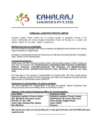 KAMALRAJ LOGISTICS PRIVATE LIMITED
Kamalraj Logistics Private Limited has an in-depth expertise in geographic diversity of the
country understanding the always-changing transportation trends and focusing on a seamless and
efficient solution for our clients’ logistics requirements.
Background and our credentials:
We have started the business with many companies and getting the new business from various
major companies on regular basis.
Company is growing day by day and having set-up at Mumbai and nearby Mumbai, Chandigarh,
Hisar, Tarapur on the starting phase.
Transport Experience :
Initially known as TBS Transworld private Limited ( Now Kamalraj Logistics Private Limited),we
have done the business with Jindal Industries Limited(Hisar),Apar Industries Limited(Vapi),
Reliance Industries Limited(Mumbai),Scott Edil Pharmacia Ltd (Baddi),Karamtara
Engineering private Limited(Tarapur),Rochem India, Worldwide Logistics and many
more.
We have been in the business of transportation for several years. We have carried various
types of materials recently for Private Companies and Public Ltd. companies. We have done the
total business of transportation above 20000 MT.
Experience in transportation of various products:
We have experience for Transportation of all types of materials. Above Companies have
various products and we are fulfilling all the commitments on time.
Address of Our Head & Registered Office for Communication:
Head Office Registered office
Kamalraj Logistics Private Limited
503, Meridican Business Centre
Plot No. 27, Sec. 30A
Vashi, Opp. Sanpara Rly. Station
Navi Mumbai.
Kamalraj Logistics Private Limited
DSS/Plot No. 69, Sector Old Court
Urban Estate, Rajgarh Road
Hisar-125001
Haryana
We assure you that, we can provide you a very good services and will fulfill with your
requirements.
----------------------------------------------
 