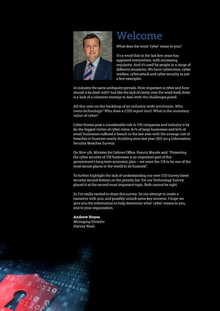 Welcome
What does the word ‘cyber’ mean to you?
It's a word that in the last few years has
appeared everywhere, with increasing
regularity. And it's used by people in a range of
different situations. We have cybercrime, cyber
warfare, cyber-attack and cyber security as just
a few examples.
In industry the same ambiguity prevails. How important is cyber and how
should it be dealt with? Just like the lack of clarity over the word itself, there
is a lack of a coherent strategy to deal with the challenges posed.
All this rests on the backdrop of an industry-wide revolution. Who
owns technology? Who does a CISO report into? What is the monetary
value of cyber?
Cyber threats pose a considerable risk to UK companies and industry is by
far the biggest victim of cyber crime. 81% of large businesses and 60% of
small businesses suffered a breach in the last year with the average cost of
breaches to business nearly doubling since last year (BIS 2014 Information
Security Breaches Survey).
On Nov 5th, Minister for Cabinet Office, Francis Maude said: “Protecting
the cyber security of UK businesses is an important part of this
government’s long-term economic plan – we want the UK to be one of the
most secure places in the world to do business".
To further highlight the lack of understanding our own CIO Survey listed
security second-bottom on the priority list. Yet our Technology Survey
placed it as the second most important topic. Both cannot be right.
So I'm really excited to share this survey. Its our attempt to create a
narrative with you, and possibly unlock some key answers. I hope we
give you the information to help determine what ‘cyber’ means to you,
and to your organisation.
Andrew Heyes
Managing Director
Harvey Nash
 