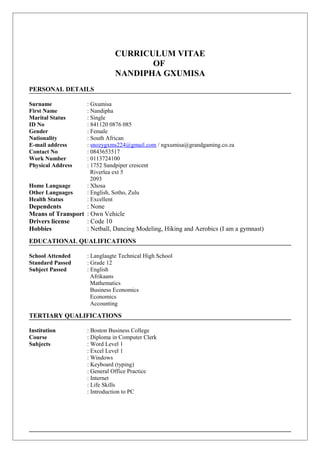 CURRICULUM VITAE
OF
NANDIPHA GXUMISA
PERSONAL DETAILS
Surname : Gxumisa
First Name : Nandipha
Marital Status : Single
ID No : 841120 0876 085
Gender : Female
Nationality : South African
E-mail address : snozygxms224@gmail.com / ngxumisa@grandgaming.co.za
Contact No : 0843653517
Work Number : 0113724100
Physical Address : 1752 Sandpiper crescent
Riverlea ext 5
2093
Home Language : Xhosa
Other Languages : English, Sotho, Zulu
Health Status : Excellent
Dependents : None
Means of Transport : Own Vehicle
Drivers license : Code 10
Hobbies : Netball, Dancing Modeling, Hiking and Aerobics (I am a gymnast)
EDUCATIONAL QUALIFICATIONS
School Attended : Langlaagte Technical High School
Standard Passed : Grade 12
Subject Passed : English
Afrikaans
Mathematics
Business Economics
Economics
Accounting
TERTIARY QUALIFICATIONS
Institution : Boston Business College
Course : Diploma in Computer Clerk
Subjects : Word Level 1
: Excel Level 1
: Windows
: Keyboard (typing)
: General Office Practice
: Internet
: Life Skills
: Introduction to PC
 