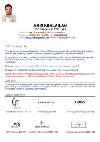 AMIN KHALAILAHAMIN KHALAILAH
JORDANIAN 1JORDANIAN 1stst
FEB 1979FEB 1979
Address: Qatar.Doha.Almathaf area / UAE,Dubai,JLT
Telephone: +97450716301 QATAR/ +971509545275 UAE
Email: amin_khalyleh@yahoo.com / aminkhalayleh@gmail.com
Professional profile
A top- performing manager with over than 10 years of experience credited with combining strategy, customer
service, sales, marketing to deliver substantial organizational growth and operational excellence.
Strong expertise in increasing profitability and proactively training staff to improve productivity. Accomplished
in desktop software and human resources, with an ability to build and maintain service – oriented
relationships.
Effective persuasive communication skills, easily interacting with clients, vendors, and staff.
Moreover, I’m an efficient on jewellery Displaying,merchandising and events arrangement.
Dealing with over than 1000 database of regular, and VIP fine jewellery and watches clients in GCC and other
international nationalities.(1,260 Clients database on Mobiles, Emails and what’s up)
Objective
I’m looking for a rewarding new position within retail management, where skills, knowledge and expertise
gained throughout experience to date can be applied and further professional development achieved, and
increase the company’s reputation and profitability.”
Career summary
Sales&Marketing Manager 2016 TTP Sales Manager 2012 - 2015 Sales manager/Store Manager 2007 - 2012
S&M Asst Manager 2005-2007 Hospitality & Operation Asst/M 2002 - 2005 Hospitality & Operation Asst/M 2000 - 2002
 