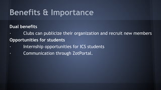 Benefits & Importance
Dual benefits
· Clubs can publicize their organization and recruit new members
Opportunities for students
· Internship opportunities for ICS students
· Communication through ZotPortal.
 