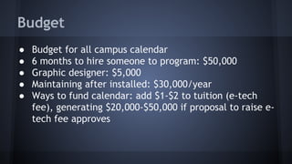 Budget
● Budget for all campus calendar
● 6 months to hire someone to program: $50,000
● Graphic designer: $5,000
● Maintaining after installed: $30,000/year
● Ways to fund calendar: add $1-$2 to tuition (e-tech
fee), generating $20,000-$50,000 if proposal to raise e-
tech fee approves
 