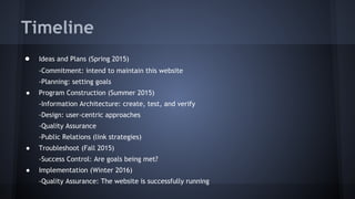 Timeline
● Ideas and Plans (Spring 2015)
-Commitment: intend to maintain this website
-Planning: setting goals
● Program Construction (Summer 2015)
-Information Architecture: create, test, and verify
-Design: user-centric approaches
-Quality Assurance
-Public Relations (link strategies)
● Troubleshoot (Fall 2015)
-Success Control: Are goals being met?
● Implementation (Winter 2016)
-Quality Assurance: The website is successfully running
 