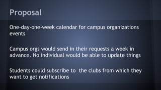 Proposal
One-day-one-week calendar for campus organizations
events
Campus orgs would send in their requests a week in
advance. No individual would be able to update things
Students could subscribe to the clubs from which they
want to get notifications
 