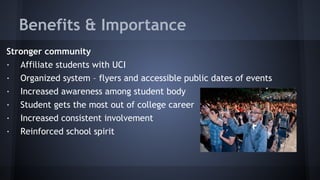 Benefits & Importance
Stronger community
· Affiliate students with UCI
· Organized system – flyers and accessible public dates of events
· Increased awareness among student body
· Student gets the most out of college career
· Increased consistent involvement
· Reinforced school spirit
 