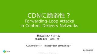 CDNに脆弱性？
Forwarding-Loop Attacks
in Content Delivery Networks
株式会社Jストリーム
事業推進部 佐藤 太一
CDN情報サイト https://tech.jstream.jp/
1© 2016 J-Stream Inc. All Rights Reserved.
Rev:20160315
 
