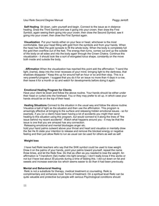 Usui Reiki Second Degree Manual Peggy Jentoft
Self Healing Sit down, calm yourself and begin. Connect to the issue as in distance
healing. Draw the Third Symbol and see it going into your crown; then draw the First
Symbol, again seeing them going into your crown; then draw the Second Symbol, see it
going into your crown; then draw the First Symbol again.
Visualization Put your hands either on your face or head, whichever is the most
comfortable. See your head filling with gold from the symbols and from your hands. When
the head has filled the gold spreads to fill the whole body. When the body is completely full
the gold then overflow out of the feet. The energy then turns, comes out and up the outside
of the body on all sides and into the body again through the Crown Chakra. Continue this
visualization - it should look like a sort of elongated torus shape, constantly on the move
both inside and outside the body.
. Affirmation When the visualization has reached this point add the affirmation: "I send the
light, [name], deep into the inner recesses of your mind, bringing light to the darkness, that
shadows disappear." Keep this up for around half an hour or so and then stop. This is a
very powerful program. I suggest that you do it for an issue no more than 4 days in a row,
then leave it for a month or so and watch for developments before doing it again.
Emotional Healing Program for Clients
Have your client lie down and follow the above routine. Your hands should be either under
their head or curled onto the forehead. You or they may prefer to sit up, in which case your
hands should be on the top of their head.
Healing Situations Connect to the situation in the usual way and follow the above routine.
Visualize a ball of light as the situation and then use the affirmation. This program is
amazingly effective at bringing to the surface and releasing hidden emotional issues - so for
example, if you (or a client) have been having a lot of accidents you might then send
healing to this situation using this program, but would connect to it along the lines of "the
issue behind my recent accidents". Watch what happens around you - it may be that the
issue is one that you are amazed has any connection.
Releasing emotional and mental blockages anger etc.
hold your hand palms outward above your throat and heart and visualize or mentally draw
the Sei He Ki state your intention to release and remove the blocked energy or negative
feeling and then just allow Reiki to run as usual can be used for others as well as self.
Weight loss
I have had Reiki teachers who say that the SHK symbol could be used to lose weight.
Draw it on the palms of your hands, point your palms toward yourself, repeat the name
three times, and let the Reiki flow. Do that as often as you needed to lose the weight. An
affirmation is "I transform (fat) matter into light (energy). I don't really know if this works or
not but I have lost about 30 pounds during a time of testing this. I did cut down on fat and
sweets and increase exercise too which seems easier to do than it had been previously.
Mental and Behavioral Healing
Reiki is not a substitute for therapy, medical treatment or counseling. Reiki is
complimentary and enhances most forms of treatment. On a spiritual level Reiki can be
quite valuable and protective but people with serious Psychological conditions should
11
 