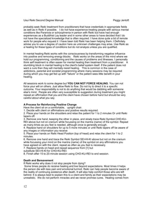 Usui Reiki Second Degree Manual Peggy Jentoft
probably seek Reiki treatment from practitioners that have credentials in appropriate fields
as well as in Reiki if possible. I do not have experience treating people with serious mental
conditions like Paranoia or schizophrenia in person with Reiki but have had enough
experiences as a Buddhist Lay leader and in some other areas to have decided that I do
not have the specialized knowledge that is often required. I have done quite a bit of remote
work for people who request it I have been told Reiki has been helping them. I Definitely
advise you to use a degree of caution here as unknown challenges may arise. Use Reiki as
a healing for these types of conditions but do not analyze unless you are qualified.
In mental healing Reiki works with the consciousness by transforming negative influence
into positive and removing energy blocks. Reiki works on the areas of the mind where we
hold our programming, conditioning and the causes of problems and illnesses. I personally
think self treatment is often easier for mental healing then treatment from a practitioner. A
stumbling block in mental healing is the client's belief system itself. If the patient does not
want a cure then they will mentally resist healing. This is common in the case of
addictions, parental and societal programming where many sessions may be required
during which you may get fed up with “failure” or the patient sees little benefit in your
healing.
All sessions work to some degree but YOU CAN NOT FORCE HEALING. You can not
force your will on others. Just allow Reiki to flow. Do not try to direct it to a specific
outcome. Your responsibility is not to do anything that would be dabbling with someone
else's mind. People are often very susceptible to suggestion during treatment you might
repeat an affirmation that you and the client have chosen before hand but should be very
careful about what you say.
A Process for Reinforcing Positive Change
Have the client sit on a comfortable, upright chair.
1. Decide with client on affirmations and positive results required.
2. Place your hands on the shoulders and relax the patient for 1 to 2 minutes Or until Reiki
tapers off.
3. Remove one hand, keeping the other in place, and slowly trace Reiki Symbol CHO-KU-
REI above but not on cranium while focussing on the mantra (name) of the symbol. Repeat
as many times as you feel is needed, although once is generally enough.
4. Replace hand on shoulders for up to 5 more minutes or until Reiki tapers off be aware of
any images or information you receive
5. Place your hands on Reiki Head Position (top of head) and relax the client for 1 to 2
minutes.
6. Remove one hand and trace the Reiki Symbol SEI-HI-KI above but not on the cranium
while focussing your mind on the mantra (name) of the symbol on any affirmations you
have agreed on with the client. repeat as often as you feel is necessary.
7. Replace hands on head and repeat sequence from [1] but
substitute SEI-HI-KI for CHO-KU-REI.
8. Finish after 15 to 20 minute session using CHO-KU-REI to end session.
Death and Bereavement
If Reiki works why does it not stop people from dying?
Some times people do receive healing and live beyond expectations. Most times it helps
the person die with less pain and emotional turmoil. Reiki can help people become aware of
the reality of continuing existence after death. It will also help comfort those who are left
behind. It is always best to explain this to a client and family as their expectations may be
unrealistic. We do not perform miracles and we never promise cures. Healing comes from
12
 