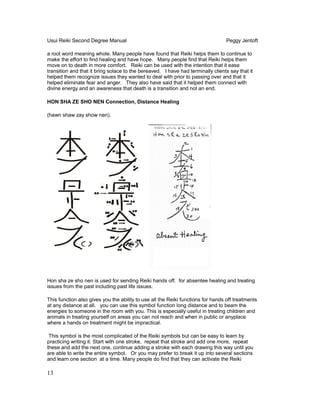 Usui Reiki Second Degree Manual Peggy Jentoft
a root word meaning whole. Many people have found that Reiki helps them to continue to
make the effort to find healing and have hope. Many people find that Reiki helps them
move on to death in more comfort. Reiki can be used with the intention that it ease
transition and that it bring solace to the bereaved. I have had terminally clients say that it
helped them recognize issues they wanted to deal with prior to passing over and that it
helped eliminate fear and anger. They also have said that it helped them connect with
divine energy and an awareness that death is a transition and not an end.
HON SHA ZE SHO NEN Connection, Distance Healing
(hawn shaw zay show nen).
Hon sha ze sho nen is used for sending Reiki hands off. for absentee healing and treating
issues from the past including past life issues.
This function also gives you the ability to use all the Reiki functions for hands off treatments
at any distance at all. you can use this symbol function long distance and to beam the
energies to someone in the room with you. This is especially useful in treating children and
animals in treating yourself on areas you can not reach and when in public or anyplace
where a hands on treatment might be impractical.
This symbol is the most complicated of the Reiki symbols but can be easy to learn by
practicing writing it. Start with one stroke, repeat that stroke and add one more, repeat
these and add the next one, continue adding a stroke with each drawing this way until you
are able to write the entire symbol. Or you may prefer to break it up into several sections
and learn one section at a time. Many people do find that they can activate the Reiki
13
 