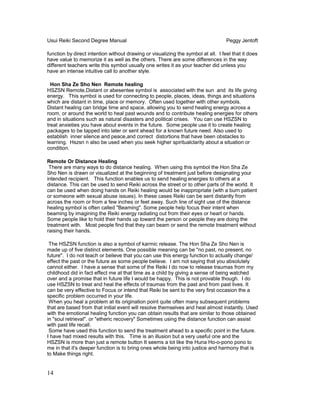 Usui Reiki Second Degree Manual Peggy Jentoft
function by direct intention without drawing or visualizing the symbol at all. I feel that it does
have value to memorize it as well as the others. There are some differences in the way
different teachers write this symbol usually one writes it as your teacher did unless you
have an intense intuitive call to another style.
Hon Sha Ze Sho Nen Remote healing
HSZSN Remote,Distant or abesentee symbol is associated with the sun and its life giving
energy. This symbol is used for connecting to people, places, ideas, things and situations
which are distant in time, place or memory. Often used together with other symbols.
Distant healing can bridge time and space, allowing you to send healing energy across a
room, or around the world to heal past wounds and to contribute healing energies for others
and in situations such as natural disasters and political crises. You can use HSZSN to
treat anxieties you have about events in the future. Some people use it to create healing
packages to be tapped into later or sent ahead for a known future need. Also used to
establish inner silence and peace,and correct distortions that have been obstacles to
learning. Hszsn n also be used when you seek higher spiritualclarity about a situation or
condition.
Remote Or Distance Healing
There are many ways to do distance healing. When using this symbol the Hon Sha Ze
Sho Nen is drawn or visualized at the beginning of treatment just before designating your
intended recipient. This function enables us to send healing energies to others at a
distance. This can be used to send Reiki across the street or to other parts of the world. It
can be used when doing hands on Reiki healing would be inappropriate (with a burn patient
or someone with sexual abuse issues). In these cases Reiki can be sent distantly from
across the room or from a few inches or feet away. Such line of sight use of the distance
healing symbol is often called "Beaming". Some people help focus their intent when
beaming by imagining the Reiki energy radiating out from their eyes or heart or hands.
Some people like to hold their hands up toward the person or people they are doing the
treatment with. Most people find that they can beam or send the remote treatment without
raising their hands.
The HSZSN function is also a symbol of karmic release. The Hon Sha Ze Sho Nen is
made up of five distinct elements. One possible meaning can be "no past, no present, no
future". I do not teach or believe that you can use this energy function to actually change/
effect the past or the future as some people believe. I am not saying that you absolutely
cannot either. I have a sense that some of the Reiki I do now to release traumas from my
childhood did in fact effect me at that time as a child by giving a sense of being watched
over and a promise that in future life I would be happy. This is not provable though. I do
use HSZSN to treat and heal the effects of traumas from the past and from past lives. It
can be very effective to Focus or intend that Reiki be sent to the very first occasion the a
specific problem occurred in your life.
When you heal a problem at its origination point quite often many subsequent problems
that are based from that initial event will resolve themselves and heal almost instantly. Used
with the emotional healing function you can obtain results that are similar to those obtained
in "soul retrieval". or "etheric recovery" Sometimes using the distance function can assist
with past life recall.
Some have used this function to send the treatment ahead to a specific point in the future.
I have had mixed results with this. Time is an illusion but a very useful one and the
HSZSN is more than just a remote button It seems a lot like the Huna Ho-o-pono pono to
me in that it's deeper function is to bring ones whole being into justice and harmony that is
to Make things right.
14
 