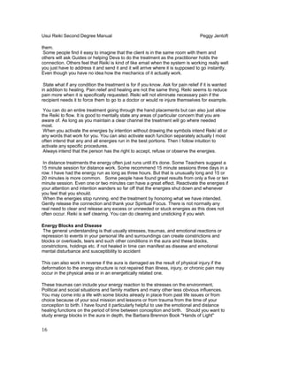 Usui Reiki Second Degree Manual Peggy Jentoft
them.
Some people find it easy to imagine that the client is in the same room with them and
others will ask Guides or helping Deva to do the treatment as the practitioner holds the
connection. Others feel that Reiki is kind of like email when the system is working really well
you just have to address it and send it and it will arrive where it is supposed to go instantly.
Even though you have no idea how the mechanics of it actually work.
State what if any condition the treatment is for if you know. Ask for pain relief if it is wanted
in addition to healing. Pain relief and healing are not the same thing. Reiki seems to reduce
pain more when it is specifically requested. Reiki will not eliminate necessary pain if the
recipient needs it to force them to go to a doctor or would re injure themselves for example.
You can do an entire treatment going through the hand placements but can also just allow
the Reiki to flow. It is good to mentally state any areas of particular concern that you are
aware of. As long as you maintain a clear channel the treatment will go where needed
most.
When you activate the energies by intention without drawing the symbols intend Reiki all or
any words that work for you. You can also activate each function separately actually I most
often intend that any and all energies run in the best portions. Then I follow intuition to
activate any specific procedures.
Always intend that the person has the right to accept, refuse or observe the energies.
In distance treatments the energy often just runs until it's done. Some Teachers suggest a
15 minute session for distance work. Some recommend 15 minute sessions three days in a
row. I have had the energy run as long as three hours. But that is unusually long and 15 or
20 minutes is more common. Some people have found great results from only a five or ten
minute session. Even one or two minutes can have a great effect. Reactivate the energies if
your attention and intention wanders so far off that the energies shut down and whenever
you feel that you should.
When the energies stop running. end the treatment by honoring what we have intended.
Gently release the connection and thank your Spiritual Focus. There is not normally any
real need to clear and release any excess or unneeded or stuck energies as this does not
often occur. Reiki is self clearing. You can do clearing and unsticking if you wish.
Energy Blocks and Disease
The general understanding is that usually stresses, traumas, and emotional reactions or
repression to events in your personal life and surroundings can create constrictions and
blocks or overloads, tears and such other conditions in the aura and these blocks,
constrictions, holdings etc. if not healed in time can manifest as disease and emotional
mental disturbance and susceptibility to accident
This can also work in reverse if the aura is damaged as the result of physical injury if the
deformation to the energy structure is not repaired than illness, injury, or chronic pain may
occur in the physical area or in an energetically related one.
These traumas can include your energy reaction to the stresses on the environment,
Political and social situations and family matters and many other less obvious influences.
You may come into a life with some blocks already in place from past life issues or from
choice because of your soul mission and lessons or from trauma from the time of your
conception to birth. I have found it particularly helpful to use the emotional and distance
healing functions on the period of time between conception and birth. Should you want to
study energy blocks in the aura in depth, the Barbara Brennon Book "Hands of Light"
16
 