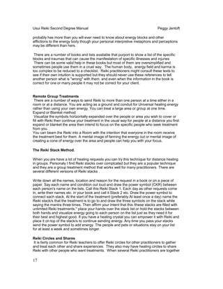 Usui Reiki Second Degree Manual Peggy Jentoft
probably has more than you will ever need to know about energy blocks and other
afflictions to the energy body though your personal interpretive metaphors and perceptions
may be different than hers.
There are a number of books and lists available that purport to show a list of the specific
blocks and traumas that can cause the manifestation of specific illnesses and injuries
There can be some valid help in these books but most of them are oversimplified and
sometimes people use them in a cruel way. The human body, energy field and karma is
too complex to be reduced to a checklist. Reiki practitioners might consult these texts to
see if their own intuition is supported but they should never use these references to tell
another person what is "wrong" with them. and even when the information in the book is
correct for one or many people it may not be correct for your client.
Remote Group Treatments
There are a number of ways to send Reiki to more than one person at a time either in a
room or at a distance. You are acting as a ground and conduit for Universal healing energy
rather than using your own energy. You can treat a large area or group at one time.
Expand or Blanket method
Visualize the symbols horizontally expanded over the people or area you wish to cover or
fill with Reiki then continue your treatment in the usual way for people at a distance you first
expand or blanket the area then intend to focus on the specific people who seek treatment
from you.
You can beam the Reiki into a Room with the intention that everyone in the room receive
the treatment best for them. A mental image of fanning the energy out or mental image of
creating a cone of energy over the area and people can help you with your focus.
The Reiki Stack Method.
When you are have a lot of healing requests you can try this technique for distance healing
in groups. Personaly I find Reiki stacks over complcated but they are a popular technique
and they are a group treatment method that works well for many practitioners. There are
several different versions of Reiki stacks .
Write down all the names, location and reason for the request in a book or on a piece of
paper. Say each name and condition out loud and draw the power symbol (CKR) between
each person's name on the lists. Call this Reiki Stack 1. Each day as other requests come
in, write their names etc. in your book and call it Stack 2 etc. Draw the power symbol to
connect each stack. At the start of the treatment (preferably At least once a day) name the
Reiki stack/s that the treatment is to go to and draw the three symbols on the stack while
saying the mantra three times. Then affirm your Intent that this /these stacks are filled with
unlimited Reiki treatments.'' place your hands over the stack list or hold the stacks between
both hands and visualize energy going to each person on the list just as they need it for
their best and highest good. If you have a healing crystal you can empower it with Reiki and
place it on top of the stack/s to continue sending energy. Any time you pass your stacks
send the power symbol to add energy. The people and pets or situations stay on your list
for at least a week and sometimes longer.
Reiki Circles and Shares
It is fairly common for Reiki teachers to offer Reiki circles for other practitioners to gather
and treat each other and share experiences. They also may have healing circles to share
Reiki with other people who want treatments. When several Reiki practitioners are together
17
 