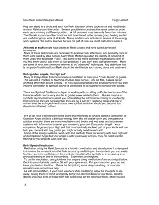 Usui Reiki Second Degree Manual Peggy Jentoft
they can stand in a circle and each run Reiki into each others backs or sit and hold hands
and run Reiki around the circle. Several practitioners can treat the same patient at once
each person taking a different position. A full treatment may take only five or ten minutes.
The Blanket expand and fan functions that I mentioned in the remote group healing section
are useful for group work of all kinds. These functions are included in several of the energy
work systems the author teaches but are not part of Reiki as most instructors teach it.
All kinds of stuff people have added to Reiki classes and have called advanced
techniques
None of these techniques are necessary to practice Reiki effectively, and probably none of
them were used by Usui Sensei. Many Reiki Masters question the validity of including of
them under the descriptor "Reiki". I list some of the more common modifications here. If
you find them useful, add them to your practices. If you don't then just ignore them. Here
are some of what are commonly referred to as "advanced" techniques. Any technique that
is not part of traditional Usui Reiki should be identified as such during class and treatment.
Reiki guides, angels, the High self
Many of todays Reiki Teachers include a meditation to meet your " Reiki Guide" or guides.
This was not a Practice or teaching of Mikao Usui Sensei, nor did Mrs. Takata call on
anything other than Divine energy. In most spiritual practices the development of your own
intuitive connection to spiritual source is considered to be superior to contact with guides.
There are Spiritual Traditions in Japan of working with or calling on Protective forces of the
Universe which can be very simular to guides as we relate to them. Guides may be a
symbolic representation to assist you in translating the information coming to you directly
from spirit but they are not essential, they are not a part of Traditional Reiki and may in
some cases be an impediment to your own spiritual evolution should you become too
devoted and fixated on them.
We all do have a connection to the divine that manifests as what is called a companion or
Guardian Angel which is a being or energy form who will assist you in you own personal
spiritual evolution there are many meditations and books and web sites and attunement
systems with information to assist you in meeting your own Companion Angel. Your
companion Angel and your High self that most spiritually evolved part of your whole self can
help you connect with any guides you might actually need to work with.
Some of the energy systems I work with and teach do focus on working with Your high self
and companion Angel but your Angel is with you anyway and you may not need specific
training for you angel to work with you.
Reiki Symbol Meditation
Meditation using the Reiki Symbols is a hybrid of meditation and visualization It is designed
to increase the connection to the Reiki source by meditating on the symbols. you can easily
fashion your own meditation on the symbols, visualizing the symbols or even gazing on a
physical drawing of one of the symbols. Experiment and explore.
To do this meditation, use guidelines that anyone doing meditation of any sort might follow.
Get into a comfortable position. Sit with your spine erect. Put your hands on your lap and
have your feet on the floor. Relax the body doing some deep breathing, or muscular
relaxation can sometimes help.
As with all meditation, if your mind wanders while meditating, allow the thoughts to slip
away, paying them no mind, and gently bring your attention back to your focus. breathe
deeply shut your eyes or keep them half open focus on the feeling of Reiki. when you are
18
 
