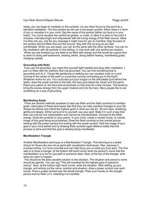 Usui Reiki Second Degree Manual Peggy Jentoft
ready, you can begin to meditate on the symbols. (or any other focus) to this point its a
standard meditation. The first symbol we will use is the power symbol. Either draw it in front
of you or visualize it in your mind. Say the name of the symbol (either out loud or in your
head). You could visualize the symbol as golden, or violet, or allow it to take on the color it
chooses, intensely bright and empowered with the loving energy of the Reiki source. Allow
it to flow into you, and for any message it might have for you to manifest. Stay focused on
the symbol and the Reiki flow and the source. Stay with this as long as you feel
comfortable. When you are ready, you can do the same with the other symbols. You can so
the meditation with all symbols in one setting, or only work with one symbol per session.
When you are finished you are likely to be filled with energy and this would be a good time
to work on doing self treatments, treating others, doing distant healing, manifesting goals,
charging crystals.
Grounding with Reiki
If you are not grounded, you might find yourself light headed and dizzy after meditation. I
just run Reiki with the intention that I be grounded. You can find something that is
grounding and do it. Things like gardening or walking you can visualize roots or a cord
running to the center of the earth or a lava floe coming connecting you to the Earth.
Whatever works for you. You could also put your tongue on the soft palate (just behind the
teeth), draw the power symbol on the feet, the hara (just below the naval) and the palms.
Place your palms on the hara and concentrate on that area for a few minutes. This tends to
bring the excess energy from the upper chakras and into the hara. Many people like to eat
something as a way of grounding.
Manifesting Goals
There are several methods available to help use Reiki and the Reiki symbols to manifest
goals. Advocates of these techniques feel that they can help manifest changes in your life.
Always be ethical and intend the highest good in what you ask for. Sit and relax, breathing
gently and deeply. Either out loud or to yourself, say your goal. State it in such a way that
their can only be one interpretation and cannot be misinterpreted. Connect to the Reiki
energy. Draw the symbols on your palms. In your mind, create a mental movie, or mental
image of this goal being accomplished. Draw the Reiki symbols on the mental picture
starting with the power symbol and ending with the power symbol. Hold the image of your
goal in your mind awhile end by drawing Reiki symbols again Believe totally that this
process is done and that this goal is already being manifested.
Manifestation Triangle
Another Manifestation technique is a Manifestation Triangle. This technique is a better
choice for those who are not as good with visualization techniques. Also, because it
involves writing, it is more concrete and can help focus you on what you truly want. The first
step is to draw a triangle. At the bottom left hand corner write the person's name that this
manifestation is to be for (yourself or someone else). Next, at the top of the triangle, write
what you want to happen.
This should be the best possible solution to the situation. The situation and person's name
should be specific. You can say "This will manifest for the highest good of (person's
name)". Next, at the bottom right hand corner, write the situation. After setting up your
triangle, and writing out the name, solution and situation, draw a power symbol over each
corner. Draw a power symbol over the whole triangle. Place your hands on the triangle
picture and do Reiki on it, intending it to manifest.
19
 