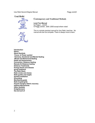 Usui Reiki Second Degree Manual Peggy Jentoft
Usui Reiki
Contemporary and Traditional Methods
Level Two Manual
by Peggy L. Jentoft
© Peggy Jentoft, 2000 -2005 except where noted
This is a simple practical manual for Usui Reiki. level two. No
manual will ever be complete. There is always more to learn.
Introduction
Ethics
About Symbols
Focus, or Power symbol
Harmony, Emotional and Mental Healing
Mental and Behavioral Healing
Death and bereavement
Connection, Distance Healing
Remote Or Distance healing
Distance Treatments
Energy blocks and disease
group treatment
The Reiki Stack
Reiki circles and shares
Reiki guides and angels
Symbol meditation
Grounding
Manifesting goals
Reiki Crystal grids
Psychic Surgery etheric recovery
Healing Attunements
Other symbols
Enlightenment
the end sort of
2
 