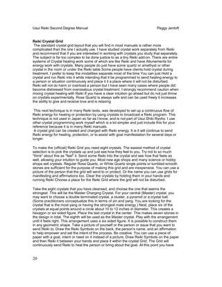 Usui Reiki Second Degree Manual Peggy Jentoft
Reiki Crystal Grid
The standard crystal grid layout that you will find in most manuals is rather more
complicated than the one I actually use. I have studied crystal work separately from Reiki
and recommend that if you are interested in working with crystals you study that separately.
The subject is far too complex to be done justice to as a tiny Reiki add-on. There are entire
systems of Crystal healing work some of which are like Reiki and have Attunements for
energy work with crystals. Many people do just have some quartz or amethyst or other
crystal in the room or under the Reiki table Some people have clients hold crystal during
treatment. I prefer to keep the modalities separate most of the time You can just Hold a
crystal and run Reiki into it while intending that it be programmed to send healing energy to
a person or situation continuously and place it it a place where it will not be disturbed.
Reiki will not do harm or overload a person but I have seen many cases where people did
become distressed from overzealous crystal treatment. I strongly recommend caution when
mixing crystal healing with Reiki If you have a clear intuition go ahead but do not just throw
on crystals experimentally. Rose Quartz is always safe and can be used freely it increases
the ability to give and receive love and is relaxing.
This next technique is in many Reiki texts, was developed to set up a continuous flow of
Reiki energy for healing or protection by using crystals to broadcast a Reiki program. This
technique is not used in Japan so far as I know, and is not part of Usui Shiki Ryoho. I use
other crystal programming work myself which is a lot simpler and just include this for your
reference because it is in many Reiki manuals.
A crystal grid can be created and charged with Reiki energy. It is it will continue to send
Reiki energy for healing, protection, or to assist with goal manifestation for several days or
longer.
To make the (official) Reiki Grid you need eight crystals. The easiest method of crystal
selection is to pick the crystals up and just see how they feel to you. Try not to so much
"think" about this as "feel" it. Send some Reiki into the crystal and see how that feels as
well, allowing your intuition to guide you. Most new age shops and many science or hobby
shops sell crystals. Regular Rose Quartz, or White Quartz single points or tumbled smooth
stones are sufficient for the purpose of making this grid and are inexpensive. You can use a
picture of the person that the grid will send to or protect. Or the name you can use grids for
manifesting and affirmations too. Clear the crystals by holding them in your hands and
running Reiki Choose a place for the Reiki Grid where the grid will not be disturbed.
Take the eight crystals that you have cleansed, and choose the one that seems the
strongest. This will be the Master Charging Crystal. For your central (Master) crystal, you
may want to choose a double terminated crystal, a cluster, a pyramid or a crystal ball.
(Some practitioners conceptualize this in terms of yin and yang. You are looking for the
crystal that is the most yang or having the strongest male energy.) Next, place six of the
crystals at equal points around a circle about 10 to 12 inches in diameter. This creates a
hexagon or six sided figure. Place the last crystal in the center. This makes seven stones in
the design in total. The eighth will be used as the Master crystal. Play with the arrangement
until it feels right. This arrangement uses a six sided figure. It is possible to construct them
in any geometric shape. Take a picture of yourself or the person or issue that you want to
send Reiki to. Draw the Reiki Symbols on the back, the person's name, and an affirmation
to help empower and set the intent of the process. Be creative. You can use a piece of
paper with a goal, intent or need on it instead of a picture. Draw Reiki Symbols on the paper
and then Reiki it between your hands and place it within the crystal Grid. The Grid will
continuously send Reiki to heal the person or bring about the goal. At this point you have
20
 
