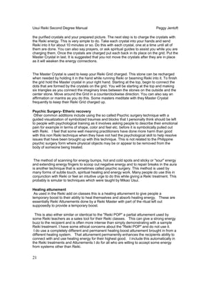 Usui Reiki Second Degree Manual Peggy Jentoft
the purified crystals and your prepared picture. The next step is to charge the crystals with
the Reiki energy. This is very simple to do. Take each crystal into your hands and send
Reiki into it for about 10 minutes or so. Do this with each crystal, one at a time until all of
them are done. You can also say prayers, or ask spiritual guides to assist you while you are
charging them. Once the crystals are charged put each back in its place on the grid. Put the
Master Crystal in last. It is suggested that you not move the crystals after they are in place
as it will weaken the energy connections.
The Master Crystal is used to keep your Reiki Grid charged. This stone can be recharged
when needed by holding it in the hand while running Reiki or beaming Reiki into it. To finish
the grid hold the Master crystal in your right hand. Starting at the top, begin to connect the
dots that are formed by the crystals on the grid. You will be starting at the top and making
six triangles as you connect the imaginary lines between the stones on the outside and the
center stone. Move around the Grid in a counterclockwise direction. You can also say an
affirmation or mantra as you do this. Some masters meditate with they Master Crystal
frequently to keep their Reiki Grid charged up.
Psychic Surgery- Etheric recovery
Other common additions include using the so called Psychic surgery technique with a
guided visualization of symbolized traumas and blocks that I personally think should be left
to people with psychological training as it involves asking people to describe their emotional
pain for example in terms of shape, color and feel etc. before it is symbolically pulled out
with Reiki. I feel that some well meaning practitioners have done more harm than good
with this non Reiki technique when they have not had the psychological skill to help resolve
issues that have been brought up with this technique. This is not related to the Philippine
psychic surgery form where physical objects may be or appear to be removed from the
body of someone being treated.
The method of scanning for energy bumps, hot and cold spots and sticky or "sour" energy
and extending energy fingers to scoop out negative energy and to repair breaks in the aura
is another technique that is sometimes called psychic surgery. This method is used by
many forms of subtle touch, spiritual healing and energy work. Many people do use this in
conjunction with Reiki or feel an intuitive urge to do this while giving a Reiki treatment. This
probably is simular to techniques which were taught by Mikao Usui.
Healing attunement
As used in the Reiki add on classes this is a healing attunement to give people a
temporary boost to their ability to heal themselves and absorb healing energy. These are
essentially Reiki Attunements done by a Reiki Master with part of the ritual left out
supposedly to provide a temporary boost.
This is also either similar or identical to the "Reiki POP" a partial attunement used by
some Reiki teachers as a sales tool for their Reiki classes. This can give a strong energy
buzz to the recipient and is often more intense than simply demonstrating with a sample
Reiki treatment. I have some ethical concerns about the "Reiki POP" and do not use it.
I do use a completely different and permanent healing boost attunement brought in from a
different healing system. That attunement permanently enhances the recipients ability to
connect with and use healing energy for their highest good. I include this automatically in
the Reiki treatments and Attunements I do for all who are willing to accept some energy
from systems other than Reiki.
21
 