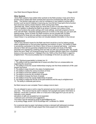 Usui Reiki Second Degree Manual Peggy Jentoft
Other Symbols
Some Reiki systems have added other symbols to the Reiki practice I have yet to find a
function that is added with these symbols that cannot be accessed fully with just regular
Reiki. The Symbol might give you a tool for confidence in your ability to connect with a
function such as karmic healing or improving your love life but I have yet to find a function
that cannot be used by simple intention while running basic Reiki.
Generally Ask, intend, request what you would like to work on and allow Reiki to flow.
This is in addition to allowing the Reiki to go where it chooses not in place of that.
There are functions like power settings and mode settings, automatic programs that do
work well with Reiki. Generally speaking there are no limits on the ways you can work with
healing energy. Some of these non Reiki functions can be included with my Reiki
Attunements for those who are willing to accept some non Reiki energy functions.
I teach these in my workshops but have not included detailed information in this manual.
Enlightenment
One of Usui Sensei's hopes for the Reiki was that it would be a tool for helping people
obtain enlightenment or true and total happiness and wisdom of spirit. This aspect of Reiki
is sometimes overlooked in the West in favor of focus on physical well being. Just being
attuned to Reiki will not guarantee enlightenment but practice and study of the Reiki
principles and maintaining a seeking mind can help you with your personal path. We usually
define the word "Reiki" as Universal Energy here is another definition taken from a Buddhist
lecture on the Lotus Sutra by T. Makigchi from the 1930's of the Word Reiki in regard to
enlightenment. This source probably had no knowledge of the term as used by Dr Usui.
" Reiki" (Spiritual power/ability) is divided into 10
1. The ability to tell the reasonable law of cause and effect from an unreasonable one
neglecting the causal law.
2. The ability to know the causal relationships ranging over the three existence's of life- past
present and future.
3. The ability to keep himself in the state of enlightenment
4. The ability to realize the various functions of mind.
5. The ability to know the intellect of people
6. The ability to know the life condition of people.
7. The ability to foresee the future of people
8. The ability to know the causal relationships of people
9. The ability to realize the the life of the past existence and the way to enlightenment.
10. The ability to obliterate past karma.
No Reiki manual is ever complete There is always more to learn
You are allowed to save or print a copy for personal use but not to put it on a web site of
your own. This manual may be used in classes if all copyright and author information is
retained. I would like a postcard, letter or e-mail and or web page link if you do use my
manuals in your classes.
(donations or gifts are accepted but not expected)
I welcome your comments and suggestions
The author may be reached by email at pjentoft@gmail.com
or by writing Peggy Jentoft 13218 Woodridge Ave. La Mirada Ca. 90638
For a personal reply by paper mail please enclose a stamped self addressed envelope
donations may be made through paypal http://www.paypal.com/ designated for
22
 