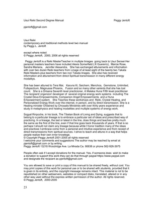 Usui Reiki Second Degree Manual Peggy Jentoft
pjentoft@gmail.com
Usui Reiki
contemporary and traditional methods level two manual
by Peggy L. Jentoft
except where noted
© Peggy Jentoft, 2000, 2006 all rights reserved
Peggy Jentoft is a Reiki MasterTeacher in multiple liniages going back to Usui Sensei Her
personal masters teachers have included Alexis Somerfield (.K Guererro), Marcie Rose,
Sandra Mariana, Jennifer Alexandra, She has exchanged attunements and information
with over two dozen Reiki teachers from Linage of at least eight of the twenty two Takata
Reiki Masters plus teachers from two non Takata linages. She also has received
information and attunement from direct Spiritual transmissson in many different energy
modalitys.
She has been attuned to Tera Mai, Karuna Ki, Seichem, Menchos, Gemstone, Unlimited,
Fullspectrum, Magnussa Phoenix, Fusion and so many other varients that she has lost
count. She is a Drisana Seventh level practicioner, A Malaka Huna Fifth level practitioner
The recipiant/ organizor/ developer of several original energy work systems including The
Crystal Deva Empowerments, Companion Angel Empowerments and a Huna
Empowerment system. She Teaches these workshops and Reiki, Crystal Healing, and
Personalized Energy Work over the internet, in person, and by direct transmission. She is a
Healing minister Ordained by Chrysalis Ministries with over thirty years experience and
study in metaphysics and healing modalities and multiple systems of energy work.
Sogyal Rinpoche, in his book, The Tibetan Book of Living and Dying, suggests that to
belong to a particular lineage is to embrace a particular set of ideas and prescribed way of
practicing. In a lineage, the last or latest in the line, does things and teaches pretty much
the same as the first of the line, even if that line goes back thousands of years. If that is so
perhaps I should not claim any lineage because while I honor tradition many of the ideas
and practices I embrace come from a personal and intuitive experience and from receipt of
direct transmissions from spiritual sources. I strive to teach and attune in a way that helps
people realize their own inner knowlege.
© Copyright Peggy Jentoft 2001-2005 all rights reserved
I welcome your comments and suggestions The author may be reached by email at
pjentoft@gmail.com or by writing
Peggy Jentoft 13218 Woodridge Ave. La Mirada Ca. 90638 or phone 562-926-3975
People often ask if I accept donations for the manual. Yes, if someone does wish to make
a donation to support this work they can do that through paypal https://www.paypal.com
and designate the recipiant as pjentoft@gmail.com
You are allowed to save or print a copy of this manual to be shared freely, without cost. You
may print copies of this work for personal use or to be shared with students, provided that it
is given in its entirety, and the copyright message remains intact. This material is not to be
republished on other webservers, websites or compact disks, translated, altered or in any
other way used without the express written permission of the author. All rights reserved.
© Peggy Jentoft, 2000-2005
23
 