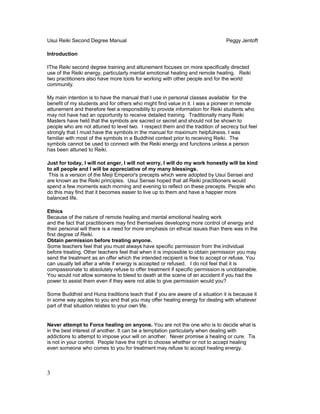 Usui Reiki Second Degree Manual Peggy Jentoft
Introduction
IThe Reiki second degree training and attunement focuses on more specifically directed
use of the Reiki energy, particularly mental emotional healing and remote healing. Reiki
two practitioners also have more tools for working with other people and for the world
community.
My main intention is to have the manual that I use in personal classes available for the
benefit of my students and for others who might find value in it. I was a pioneer in remote
attunement and therefore feel a responsiblity to provide information for Reiki students who
may not have had an opportunity to receive detailed training. Traditionally many Reiki
Masters have held that the symbols are sacred or secret and should not be shown to
people who are not attuned to level two. I respect them and the tradition of secrecy but feel
strongly that I must have the symbols in the manual for maximum helpfulness. I was
familiar with most of the symbols in a Buddhist context prior to receiving Reiki. The
symbols cannot be used to connect with the Reiki energy and functions unless a person
has been attuned to Reiki.
Just for today, I will not anger, I will not worry, I will do my work honestly will be kind
to all people and I will be appreciative of my many blessings.
This is a version of the Meiji Emperor's precepts which were adopted by Usui Sensei and
are known as the Reiki principles. Usui Sensei hoped that all Reiki practitioners would
spend a few moments each morning and evening to reflect on these precepts. People who
do this may find that it becomes easier to live up to them and have a happier more
balanced life.
Ethics
Because of the nature of remote healing and mental emotional healing work
and the fact that practitioners may find themselves developing more control of energy and
their personal will there is a need for more emphasis on ethical issues than there was in the
first degree of Reiki.
Obtain permission before treating anyone.
Some teachers feel that you must always have specific permission from the individual
before treating. Other teachers feel that when it is impossible to obtain permission you may
send the treatment as an offer which the intended recipient is free to accept or refuse. You
can usually tell after a while if energy is accepted or refused. I do not feel that it is
compassionate to absolutely refuse to offer treatment if specific permission is unobtainable.
You would not allow someone to bleed to death at the scene of an accident if you had the
power to assist them even if they were not able to give permission would you?
Some Buddhist and Huna traditions teach that if you are aware of a situation it is because it
in some way applies to you and that you may offer healing energy for dealing with whatever
part of that situation relates to your own life.
Never attempt to Force healing on anyone. You are not the one who is to decide what is
in the best interest of another. It can be a temptation particularly when dealing with
addictions to attempt to impose your will on another. Never promise a healing or cure. Tis
is not in your control. People have the right to choose whether or not to accept healing
even someone who comes to you for treatment may refuse to accept healing energy.
3
 