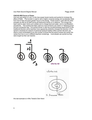 Usui Reiki Second Degree Manual Peggy Jentoft
CHO KU REI Focus or Power
(cho koo ray) (long o in cho ) is the Usui power boost mantra and symbol to increase the
effect of Reiki. This function is said to call in higher universal energy and accelerates Reiki
from low to high and gives greater focus to the energy. Power boost is used with the other
energies as well as by itself during all treatments hands on or distance. This energy has
been used to clear rooms and crystals and to charge food and water, and in manifestation
procedures. This symbol has been used as a sort of Good Luck charm or "blessing pump"
and as a protective sign. The symbol shown is with the counterclockwise spiral which is the
traditional direction some teachers have apparently arbitrarily changed the direction of the
spiral to clockwise for reasons of personal spiritual tradition either symbol will work use
what is most comfortable to you the number of times that the spiral crosses the center line
varies from four to six in different teachers renderings. most people use symbol as they
were taught by their own teacher.
this last example is in Mrs.Takata's Own Hand
6
 