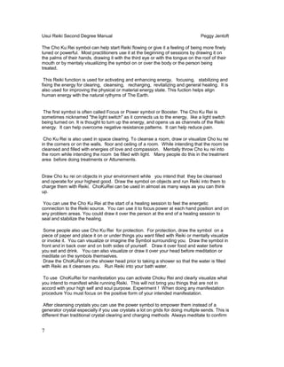 Usui Reiki Second Degree Manual Peggy Jentoft
The Cho Ku Rei symbol can help start Reiki flowing or give it a feeling of being more finely
tuned or powerful. Most practitioners use it at the beginning of sessions by drawing it on
the palms of their hands, drawing it with the third eye or with the tongue on the roof of their
mouth or by mentaly visualiizing the symbol on or over the body or the person being
treated.
This Reiki function is used for activating and enhancing energy, focusing, stabilizing and
fixing the energy for clearing, cleansing, recharging, revitalizing and general healing. It is
also used for improving the physical or material energy state. This fuction helps align
human energy with the natural rythyms of The Earth.
The first symbol is often called Focus or Power symbol or Booster. The Cho Ku Rei is
sometimes nicknamed "the light switch" as it connects us to the energy, like a light switch
being turned on. It is thought to turn up the energy, and opens us as channels of the Reiki
energy. It can help overcome negative resistance patterns. It can help reduce pain.
Cho Ku Rei is also used in space clearing. To cleanse a room, draw or visualize Cho ku rei
in the corners or on the walls, floor and ceiling of a room. While intending that the room be
cleansed and filled with energies of love and compassion. Mentally throw Cho ku rei into
the room while intending the room be filled with light. Many people do this in the treatment
area before doing treatments or Attunements.
Draw Cho ku rei on objects in your environment while you intend that they be cleansed
and operate for your highest good. Draw the symbol on objects and run Reiki into them to
charge them with Reiki. ChoKuRei can be used in almost as many ways as you can think
up.
You can use the Cho Ku Rei at the start of a healing session to feel the energetic
connection to the Reiki source. You can use it to focus power at each hand position and on
any problem areas. You could draw it over the person at the end of a healing session to
seal and stabilize the healing.
Some people also use Cho Ku Rei for protection. For protection, draw the symbol on a
piece of paper and place it on or under things you want filled with Reiki or mentally visualize
or invoke it. You can visualize or imagine the Symbol surrounding you. Draw the symbol in
front and in back over and on both sides of yourself. Draw it over food and water before
you eat and drink. You can also visualize or draw it over your head before meditation or
meditate on the symbols themselves.
Draw the ChoKuRei on the shower head prior to taking a shower so that the water is filled
with Reiki as it cleanses you. Run Reiki into your bath water.
To use ChoKuRei for manifestation you can activate Choku Rei and clearly visualize what
you intend to manifest while running Reiki. This will not bring you things that are not in
accord with your high self and soul purpose. Experiment ! When doing any manifestation
procedure You must focus on the positive form of your intended manifestation.
After cleansing crystals you can use the power symbol to empower them instead of a
generator crystal especially if you use crystals a lot on grids for doing multiple sends. This is
different than traditional crystal clearing and charging methods Always meditate to confirm
7
 