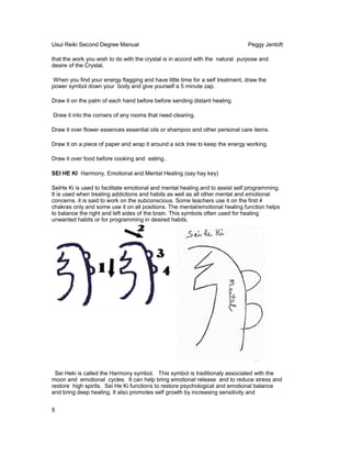 Usui Reiki Second Degree Manual Peggy Jentoft
that the work you wish to do with the crystal is in accord with the natural purpose and
desire of the Crystal.
When you find your energy flagging and have little time for a self treatment, draw the
power symbol down your body and give yourself a 5 minute zap.
Draw it on the palm of each hand before before sending distant healing.
Draw it into the corners of any rooms that need clearing.
Draw it over flower essences essential oils or shampoo and other personal care items.
Draw it on a piece of paper and wrap it around a sick tree to keep the energy working.
Draw it over food before cooking and eating..
SEI HE KI Harmony, Emotional and Mental Healing (say hay key)
SeiHe Ki is used to facilitate emotional and mental healing and to assist self programming.
It is used when treating addictions and habits as well as all other mental and emotional
concerns. it is said to work on the subconscious. Some teachers use it on the first 4
chakras only and some use it on all positions. The mental/emotional healing function helps
to balance the right and left sides of the brain. This symbols often used for healing
unwanted habits or for programming in desired habits.
Sei Heki is called the Harmony symbol. This symbol is traditionaly associated with the
moon and emotional cycles. It can help bring emotional release and to reduce stress and
restore high spirits. Sei He Ki functions to restore psychological and emotional balance
and bring deep healing. It also promotes self growth by increasing sensitivity and
8
 