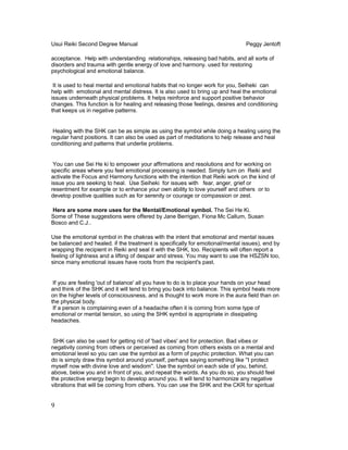 Usui Reiki Second Degree Manual Peggy Jentoft
acceptance. Help with understanding relationships, releasing bad habits, and all sorts of
disorders and trauma with gentle energy of love and harmony. used for restoring
psychological and emotional balance.
It is used to heal mental and emotional habits that no longer work for you, Seiheki can
help with emotional and mental distress. It is also used to bring up and heal the emotional
issues underneath physical problems. It helps reinforce and support positive behavior
changes. This function is for healing and releasing those feelings, desires and conditioning
that keeps us in negative patterns.
Healing with the SHK can be as simple as using the symbol while doing a healing using the
regular hand positions. It can also be used as part of meditations to help release and heal
conditioning and patterns that underlie problems.
You can use Sei He ki to empower your affirmations and resolutions and for working on
specific areas where you feel emotional processing is needed. Simply turn on Reiki and
activate the Focus and Harmony functions with the intention that Reiki work on the kind of
issue you are seeking to heal. Use Seiheki for issues with fear, anger, grief or
resentment for example or to enhance your own ability to love yourself and others or to
develop positive qualities such as for serenity or courage or compassion or zest.
Here are some more uses for the Mental/Emotional symbol. The Sei He Ki.
Some of These suggestions were offered by Jane Berrigan, Fiona Mc Callum, Susan
Bosco and C.J..
Use the emotional symbol in the chakras with the intent that emotional and mental issues
be balanced and healed. if the treatment is specifically for emotional/mental issues), end by
wrapping the recipient in Reiki and seal it with the SHK, too. Recipients will often report a
feeling of lightness and a lifting of despair and stress. You may want to use the HSZSN too,
since many emotional issues have roots from the recipient's past.
If you are feeling 'out of balance' all you have to do is to place your hands on your head
and think of the SHK and it will tend to bring you back into balance. This symbol heals more
on the higher levels of consciousness, and is thought to work more in the aura field than on
the physical body.
If a person is complaining even of a headache often it is coming from some type of
emotional or mental tension, so using the SHK symbol is appropriate in dissipating
headaches.
SHK can also be used for getting rid of 'bad vibes' and for protection. Bad vibes or
negativity coming from others or perceived as coming from others exists on a mental and
emotional level so you can use the symbol as a form of psychic protection. What you can
do is simply draw this symbol around yourself, perhaps saying something like ''I protect
myself now with divine love and wisdom''. Use the symbol on each side of you, behind,
above, below you and in front of you, and repeat the words. As you do so, you should feel
the protective energy begin to develop around you. It will tend to harmonize any negative
vibrations that will be coming from others. You can use the SHK and the CKR for spiritual
9
 