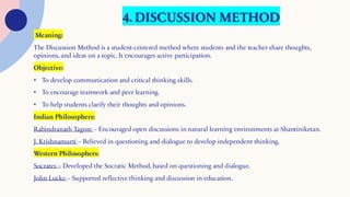 4. DISCUSSION METHOD
Meaning:
The Discussion Method is a student-centered method where students and the teacher share thoughts,
opinions, and ideas on a topic. It encourages active participation.
Objective:
• To develop communication and critical thinking skills.
• To encourage teamwork and peer learning.
• To help students clarify their thoughts and opinions.
Indian Philosophers:
Rabindranath Tagore – Encouraged open discussions in natural learning environments at Shantiniketan.
J. Krishnamurti – Believed in questioning and dialogue to develop independent thinking.
Western Philosophers:
Socrates – Developed the Socratic Method, based on questioning and dialogue.
John Locke – Supported reflective thinking and discussion in education.
 