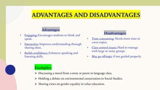 ADVANTAGES AND DISADVANTAGES
Advantages:
• Engaging: Encourages students to think and
speak.
• Interactive: Improves understanding through
sharing ideas.
• Builds confidence: Enhances speaking and
listening skills.
Disadvantages:
• Time-consuming: Needs more time to
cover topics.
• Class control issues: Hard to manage
with large or noisy groups.
• May go off-topic if not guided properly.
Examples:
➢ Discussing a moral from a story or poem in language class.
➢ Holding a debate on environmental conservation in Social Studies.
➢ Sharing views on gender equality in value education.
 