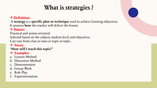 What is strategies ?
❖ Definition:
A strategy is a specific plan or technique used to achieve learning objectives.
It answers how the teacher will deliver the lesson.
❖ Nature:
Practical and action-oriented.
Selected based on the subject, student level, and objectives.
Can vary from class to class or topic to topic.
❖ Focus:
“How will I teach this topic?”
❖ Examples:
a. Lecture Method
b. Discussion Method
c. Demonstration
d. Group Work
e. Role Play
f. Experimentation
 