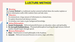 1.LECTURE METHOD
Meaning:
The Lecture Method is a traditional, teacher-centered method where the teacher explains or
delivers information orally while students listen and take notes.
Objective:
• To communicate a large amount of information in a limited time.
• To explain theoretical and abstract content.
• To introduce new topics or give background knowledge.
Indian Philosophers:
1. Swami Vivekananda – Delivered powerful lectures on education, values, and spirituality.
2. Dr. Sarvepalli Radhakrishnan – Promoted philosophical teaching through lectures; believed
teachers should inspire through speech.
Western Philosophers:
1. Plato – Used lectures to teach philosophy in his Academy.
2. Aristotle – Delivered structured lectures on science, logic, and ethics.
 