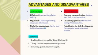 ADVANTAGES AND DISADVANTAGES
• Advantages:
• Efficient: Covers a wide syllabus
quickly.
• Organized: Good for presenting
structured information.
• Useful for large groups: Can be used
in big classrooms.
• Disadvantages
• One-way communication: Students
have little or no interaction.
• Lack of engagement: May become
boring if not interactive.
• Not effective for skill development:
Focuses more on memory than
practice.
5
Examples:
• Teaching history events like World War I and II.
• Giving a lecture on environmental pollution .
• Explaining grammar rules in English.
 