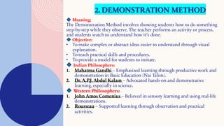2. DEMONSTRATION METHOD
Meaning:
The Demonstration Method involves showing students how to do something
step-by-step while they observe. The teacher performs an activity or process,
and students watch to understand how it’s done.
Objective:
• To make complex or abstract ideas easier to understand through visual
explanation.
• To teach practical skills and procedures.
• To provide a model for students to imitate.
Indian Philosophers:
1. Mahatma Gandhi – Emphasized learning through productive work and
demonstration in Basic Education (Nai Talim).
2. Dr. A.P.J. Abdul Kalam – Advocated hands-on and demonstrative
learning, especially in science.
Western Philosophers:
1. John Amos Comenius – Believed in sensory learning and using real-life
demonstrations.
2. Rousseau – Supported learning through observation and practical
activities.
 