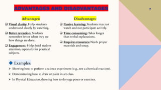 ADVANTAGES AND DISADVANTAGES 7
Advantages:
❑ Visual clarity: Helps students
understand clearly by watching.
❑ Better retention: Students
remember better when they see
how things are done.
❑ Engagement: Helps hold student
attention, especially for practical
subjects.
Disadvantages:
❑ Passive learning: Students may just
watch and not participate actively.
❑ Time-consuming: Takes longer
than verbal explanations.
❑ Requires resources: Needs proper
materials and setup.
Examples:
➢ Showing how to perform a science experiment (e.g., test a chemical reaction).
➢ Demonstrating how to draw or paint in art class.
➢ In Physical Education, showing how to do yoga poses or exercises.
 