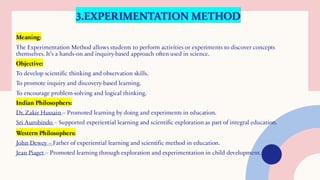 3.EXPERIMENTATION METHOD
Meaning:
The Experimentation Method allows students to perform activities or experiments to discover concepts
themselves. It’s a hands-on and inquiry-based approach often used in science.
Objective:
To develop scientific thinking and observation skills.
To promote inquiry and discovery-based learning.
To encourage problem-solving and logical thinking.
Indian Philosophers:
Dr. Zakir Hussain – Promoted learning by doing and experiments in education.
Sri Aurobindo – Supported experiential learning and scientific exploration as part of integral education.
Western Philosophers:
John Dewey – Father of experiential learning and scientific method in education.
Jean Piaget – Promoted learning through exploration and experimentation in child development.
 