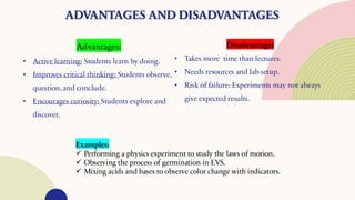 ADVANTAGES AND DISADVANTAGES
Advantages:
• Active learning: Students learn by doing.
• Improves critical thinking: Students observe,
question, and conclude.
• Encourages curiosity: Students explore and
discover.
Disadvantages
• Takes more time than lectures.
• Needs resources and lab setup.
• Risk of failure: Experiments may not always
give expected results.
Examples:
✓ Performing a physics experiment to study the laws of motion.
✓ Observing the process of germination in EVS.
✓ Mixing acids and bases to observe color change with indicators.
 