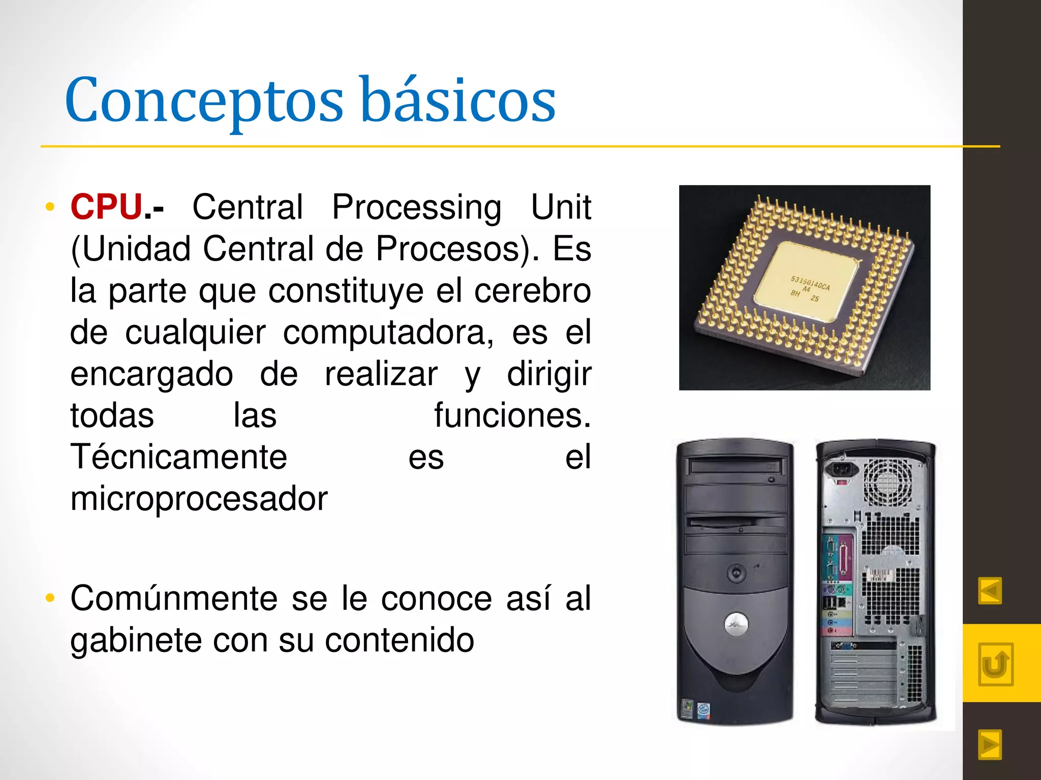 Conceptos básicos
• CPU.- Central Processing Unit
(Unidad Central de Procesos). Es
la parte que constituye el cerebro
de cualquier computadora, es el
encargado de realizar y dirigir
todas las funciones.
Técnicamente es el
microprocesador
• Comúnmente se le conoce así al
gabinete con su contenido
 