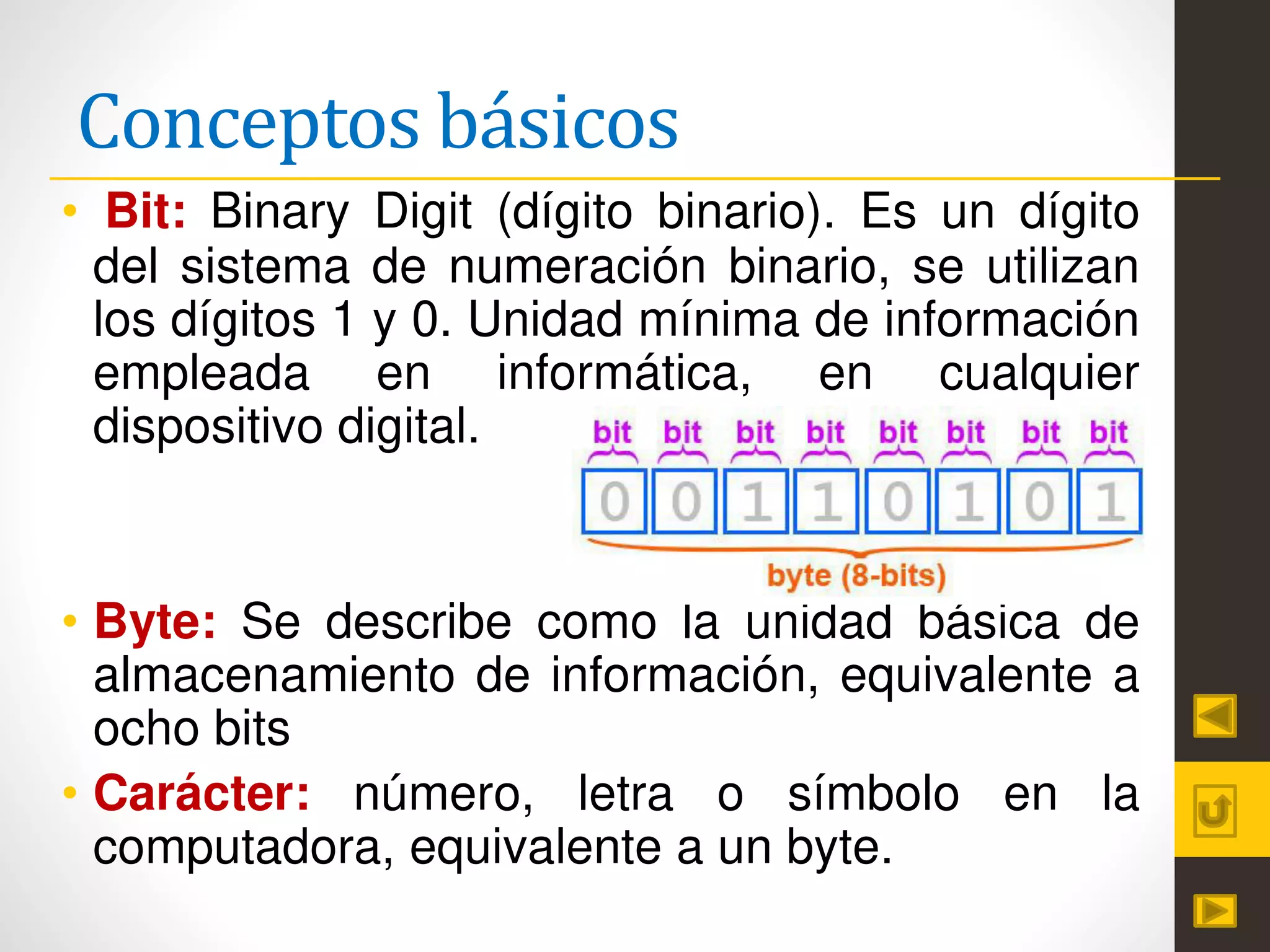 Conceptos básicos
• Bit: Binary Digit (dígito binario). Es un dígito
del sistema de numeración binario, se utilizan
los dígitos 1 y 0. Unidad mínima de información
empleada en informática, en cualquier
dispositivo digital.
• Byte: Se describe como la unidad básica de
almacenamiento de información, equivalente a
ocho bits
• Carácter: número, letra o símbolo en la
computadora, equivalente a un byte.
 