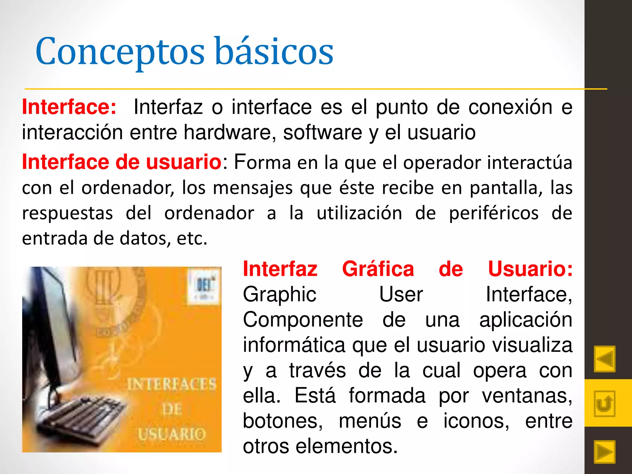 Conceptos básicos
Interface: Interfaz o interface es el punto de conexión e
interacción entre hardware, software y el usuario
Interface de usuario: Forma en la que el operador interactúa
con el ordenador, los mensajes que éste recibe en pantalla, las
respuestas del ordenador a la utilización de periféricos de
entrada de datos, etc.
Interfaz Gráfica de Usuario:
Graphic User Interface,
Componente de una aplicación
informática que el usuario visualiza
y a través de la cual opera con
ella. Está formada por ventanas,
botones, menús e iconos, entre
otros elementos.
 