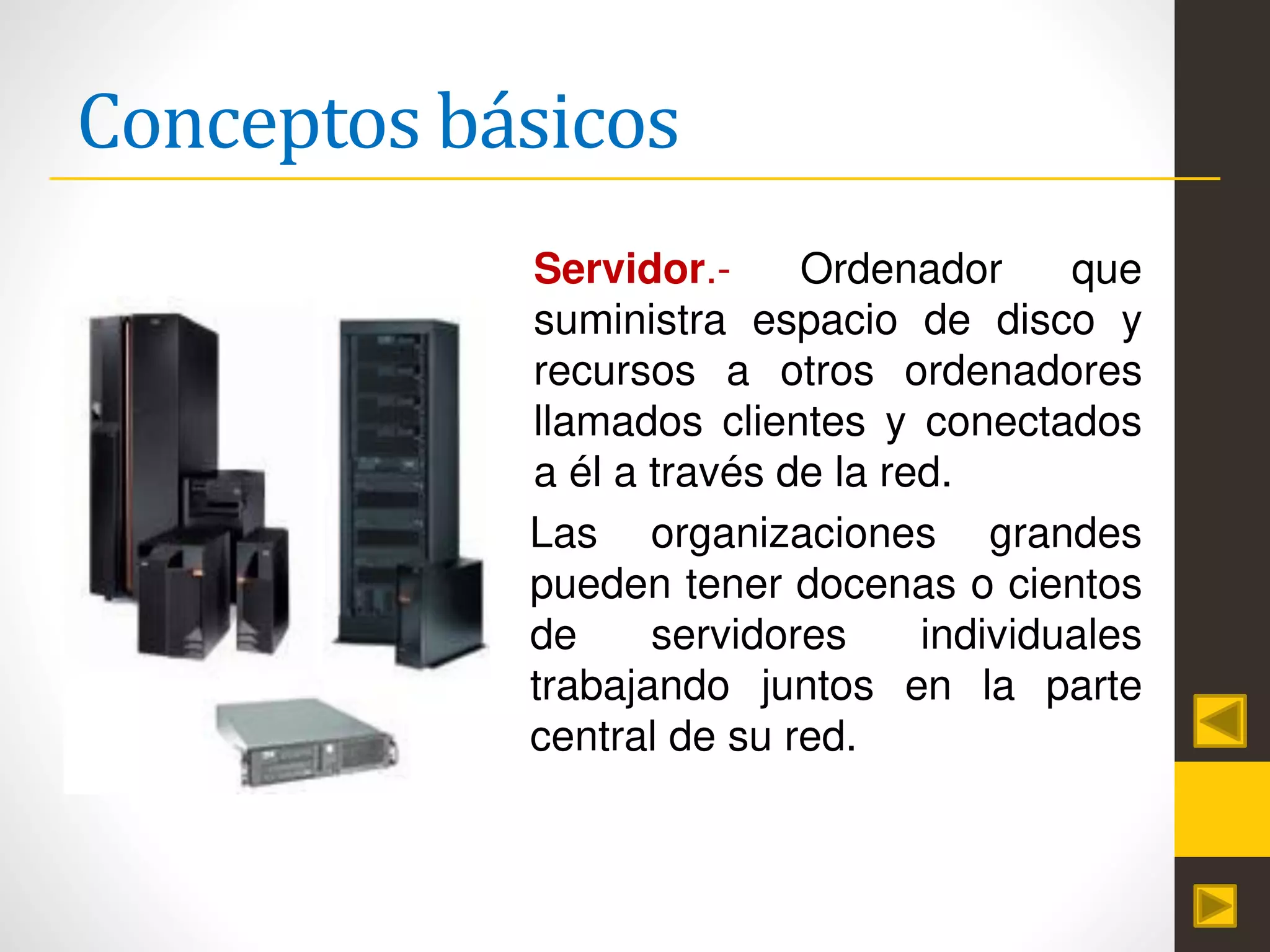 Conceptos básicos
Servidor.- Ordenador que
suministra espacio de disco y
recursos a otros ordenadores
llamados clientes y conectados
a él a través de la red.
Las organizaciones grandes
pueden tener docenas o cientos
de servidores individuales
trabajando juntos en la parte
central de su red.
 