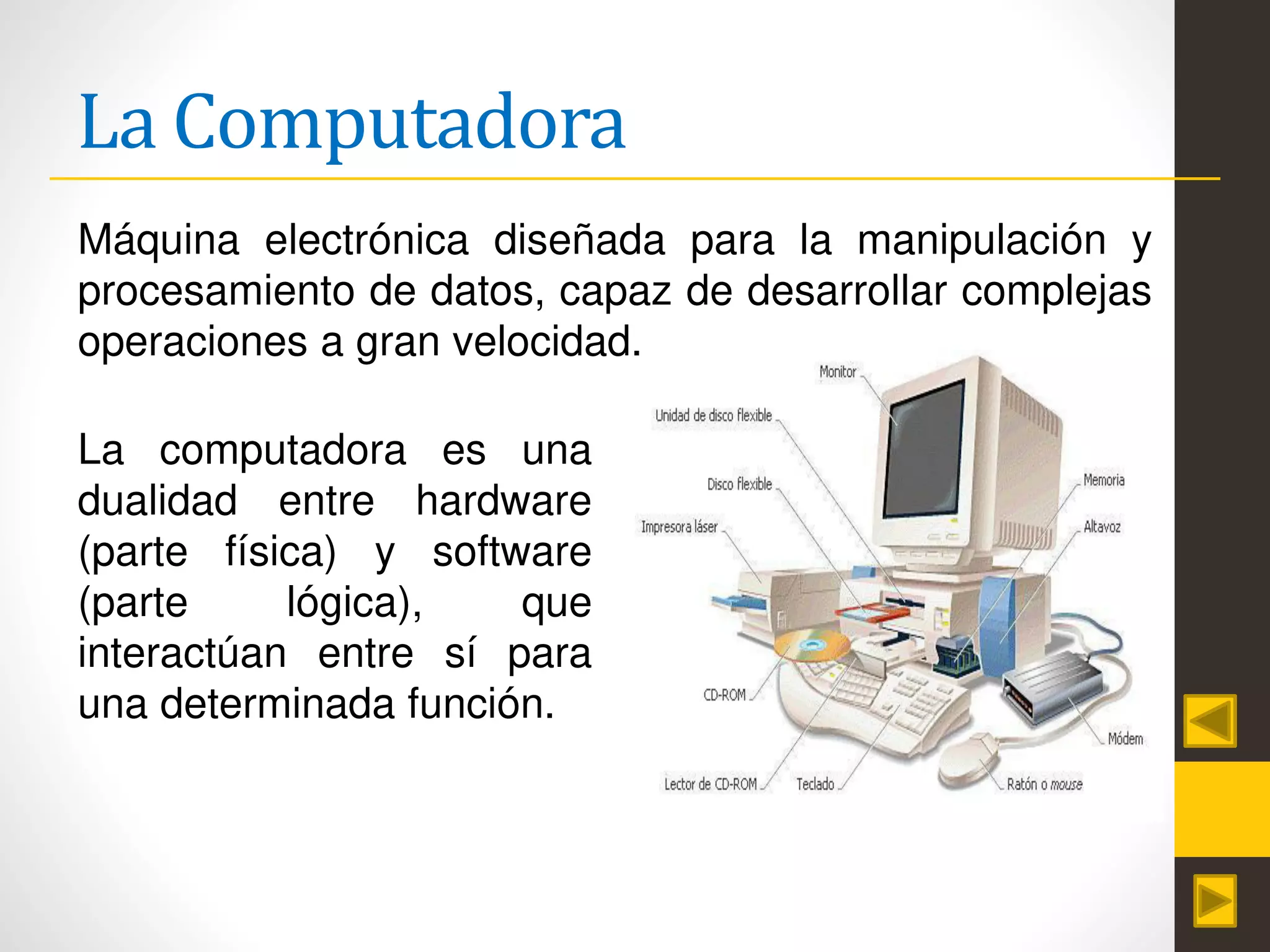 La Computadora
La computadora es una
dualidad entre hardware
(parte física) y software
(parte lógica), que
interactúan entre sí para
una determinada función.
Máquina electrónica diseñada para la manipulación y
procesamiento de datos, capaz de desarrollar complejas
operaciones a gran velocidad.
 